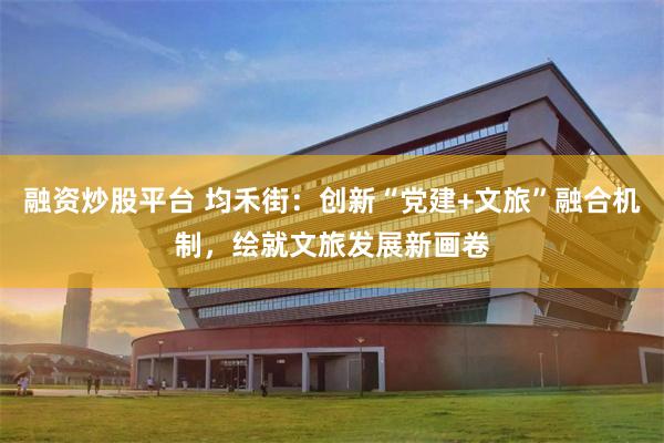 融资炒股平台 均禾街：创新“党建+文旅”融合机制，绘就文旅发展新画卷
