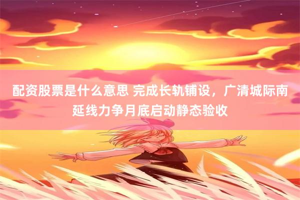 配资股票是什么意思 完成长轨铺设,广清城际南延线力争月底启动静态验收