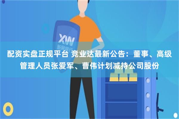 配资实盘正规平台 竞业达最新公告：董事、高级管理人员张爱军、曹伟计划减持公司股份