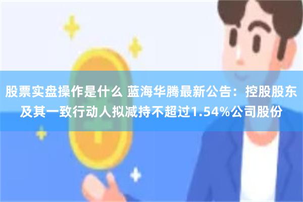 股票实盘操作是什么 蓝海华腾最新公告:控股股东及其一致行动人拟减持不超过1.54%公司股份