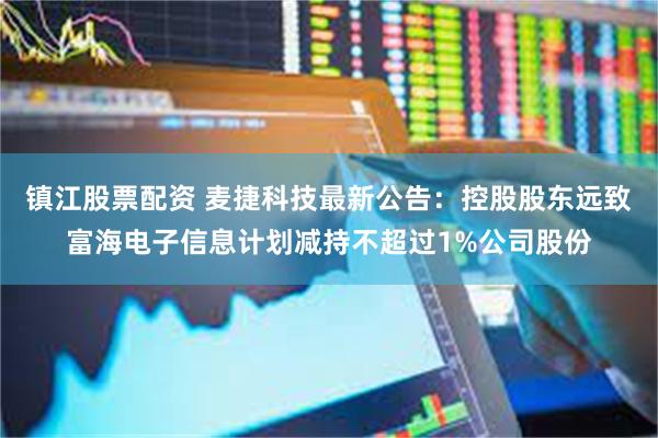 镇江股票配资 麦捷科技最新公告：控股股东远致富海电子信息计划减持不超过1%公司股份