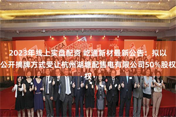 2023年线上实盘配资 屹通新材最新公告：拟以公开摘牌方式受让杭州湖塘配售电有限公司50%股权