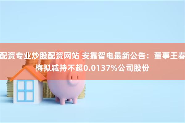 配资专业炒股配资网站 安靠智电最新公告：董事王春梅拟减持不超0.0137%公司股份