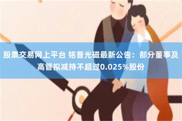 股票交易网上平台 铭普光磁最新公告：部分董事及高管拟减持不超过0.025%股份