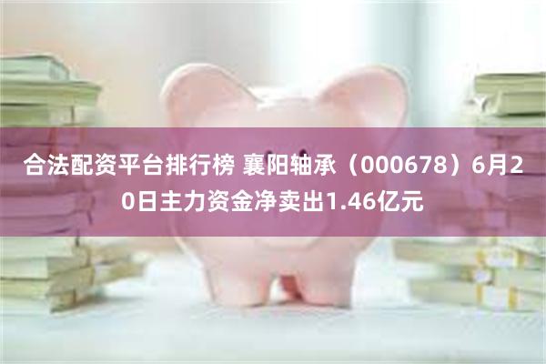 合法配资平台排行榜 襄阳轴承（000678）6月20日主力资金净卖出1.46亿元