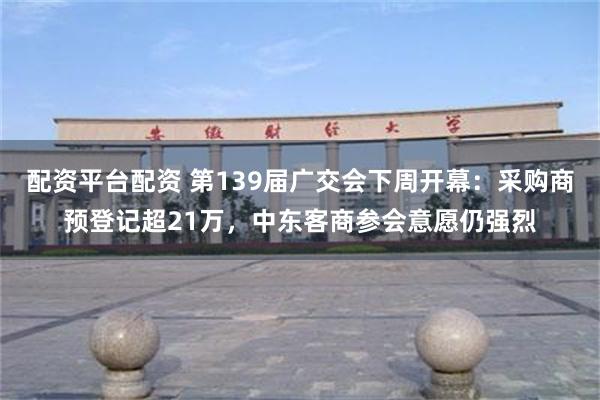 配资平台配资 第139届广交会下周开幕：采购商预登记超21万，中东客商参会意愿仍强烈