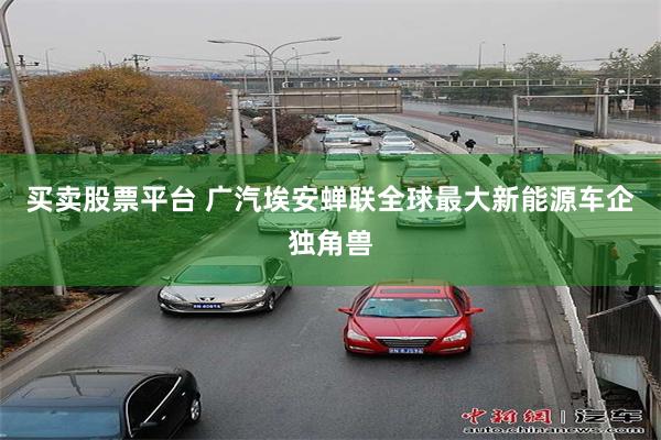 买卖股票平台 广汽埃安蝉联全球最大新能源车企独角兽
