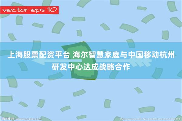 上海股票配资平台 海尔智慧家庭与中国移动杭州研发中心达成战略合作