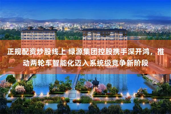 正规配资炒股线上 绿源集团控股携手深开鸿,推动两轮车智能化迈入系统级竞争新阶段