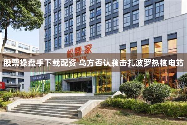 股票操盘手下载配资 乌方否认袭击扎波罗热核电站