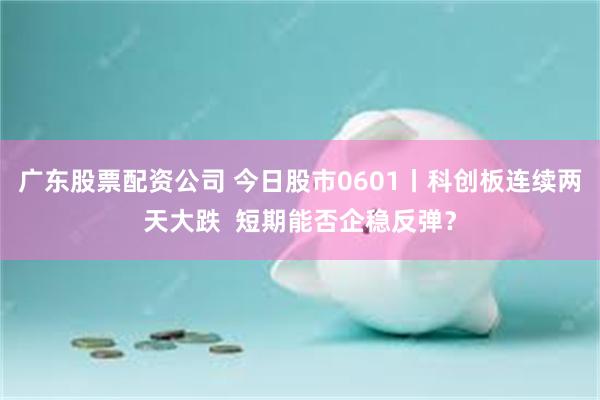 广东股票配资公司 今日股市0601丨科创板连续两天大跌  短期能否企稳反弹？