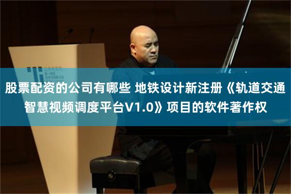 股票配资的公司有哪些 地铁设计新注册《轨道交通智慧视频调度平台V1.0》项目的软件著作权
