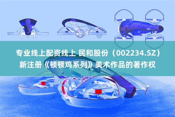 专业线上配资线上 民和股份（002234.SZ）新注册《顿顿鸡系列》美术作品的著作权