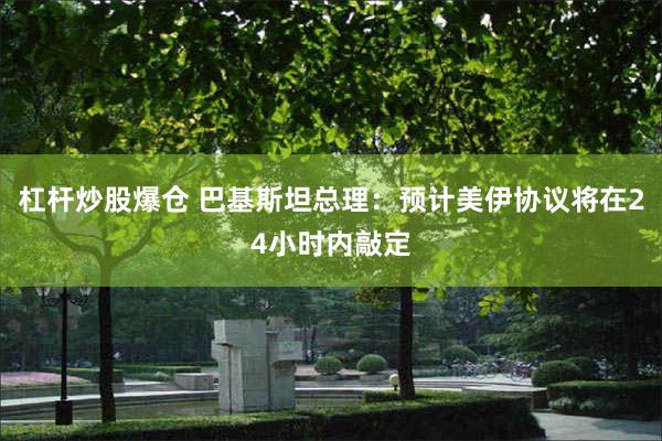 杠杆炒股爆仓 巴基斯坦总理：预计美伊协议将在24小时内敲定
