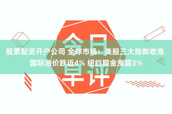 股票配资开户公司 全球市场：美股三大指数收涨 国际油价跌近4% 纽约期金涨超3%
