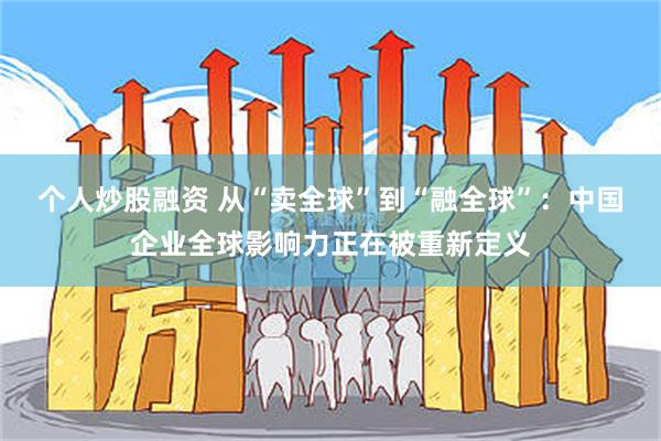 个人炒股融资 从“卖全球”到“融全球”：中国企业全球影响力正在被重新定义