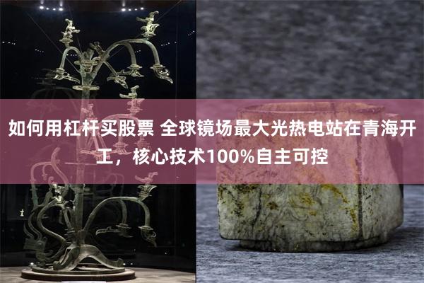 如何用杠杆买股票 全球镜场最大光热电站在青海开工，核心技术100%自主可控
