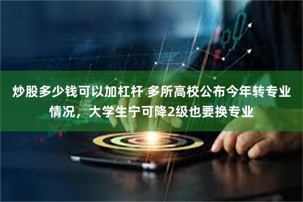 炒股多少钱可以加杠杆 多所高校公布今年转专业情况，大学生宁可降2级也要换专业