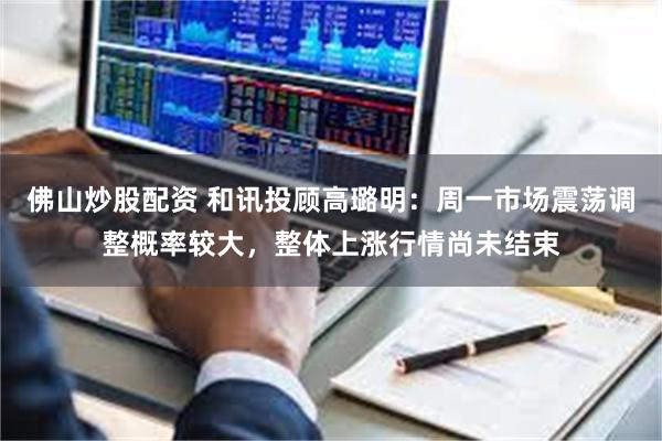 佛山炒股配资 和讯投顾高璐明：周一市场震荡调整概率较大，整体上涨行情尚未结束