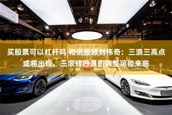 买股票可以杠杆吗 和讯投顾刘伟奇：三浪三高点或将出现，三浪转四浪的调整可能来临