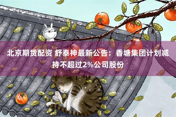北京期货配资 舒泰神最新公告：香塘集团计划减持不超过2%公司股份