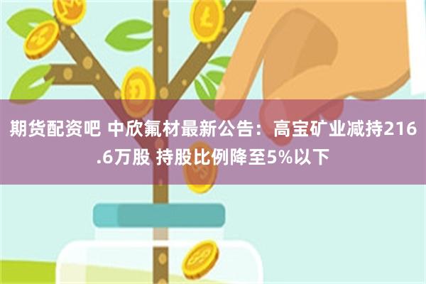 期货配资吧 中欣氟材最新公告：高宝矿业减持216.6万股 持股比例降至5%以下
