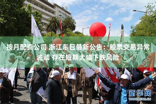 按月配资公司 浙江东日最新公告：股票交易异常波动 存在短期大幅下跌风险