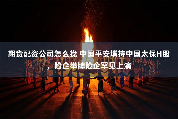 期货配资公司怎么找 中国平安增持中国太保H股,险企举牌险企罕见上演