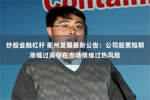 炒股金融杠杆 衢州发展最新公告：公司股票短期涨幅过高存在市场情绪过热风险