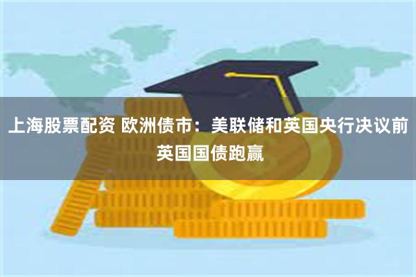 上海股票配资 欧洲债市：美联储和英国央行决议前 英国国债跑赢