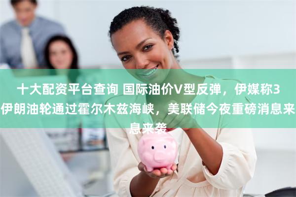十大配资平台查询 国际油价V型反弹，伊媒称3艘伊朗油轮通过霍尔木兹海峡，美联储今夜重磅消息来袭
