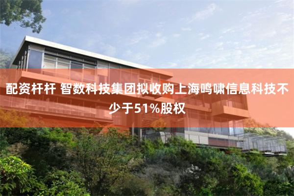 配资杆杆 智数科技集团拟收购上海鸣啸信息科技不少于51%股权