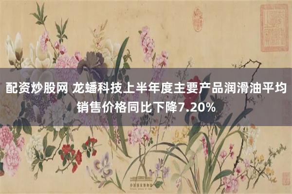 配资炒股网 龙蟠科技上半年度主要产品润滑油平均销售价格同比下降7.20%