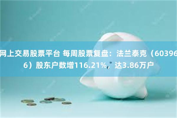 网上交易股票平台 每周股票复盘：法兰泰克（603966）股东户数增116.21%，达3.86万户