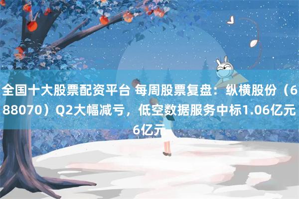 全国十大股票配资平台 每周股票复盘：纵横股份（688070）Q2大幅减亏，低空数据服务中标1.06亿元