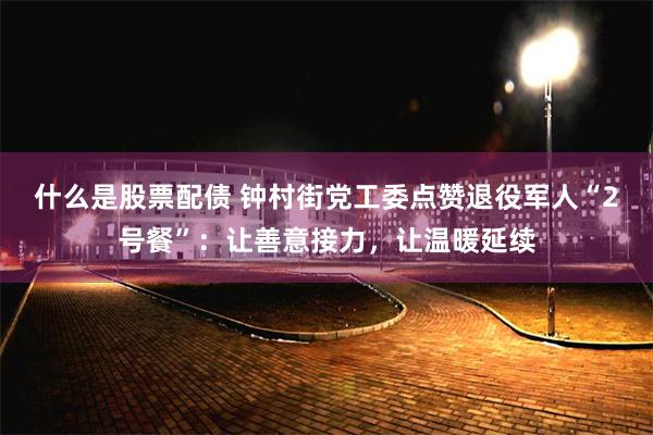 什么是股票配债 钟村街党工委点赞退役军人“2号餐”：让善意接力，让温暖延续