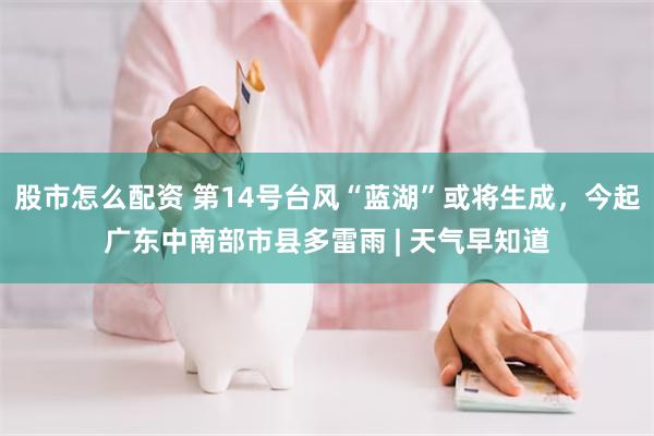 股市怎么配资 第14号台风“蓝湖”或将生成，今起广东中南部市县多雷雨 | 天气早知道