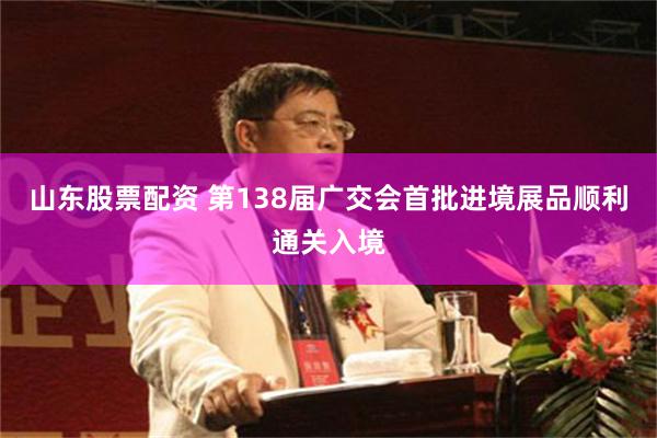 山东股票配资 第138届广交会首批进境展品顺利通关入境
