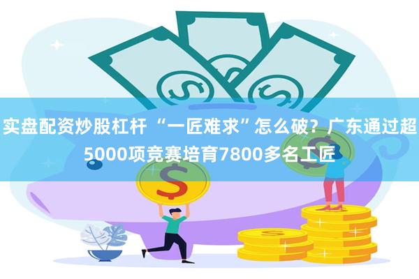 实盘配资炒股杠杆 “一匠难求”怎么破？广东通过超5000项竞赛培育7800多名工匠