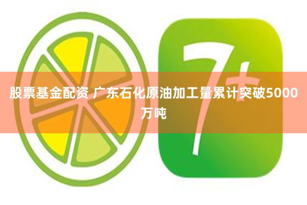 股票基金配资 广东石化原油加工量累计突破5000万吨