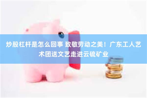 炒股杠杆是怎么回事 致敬劳动之美！广东工人艺术团送文艺走进云硫矿业