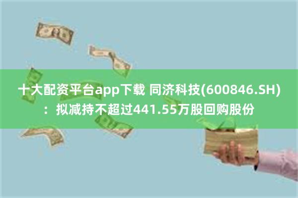 十大配资平台app下载 同济科技(600846.SH)：拟减持不超过441.55万股回购股份