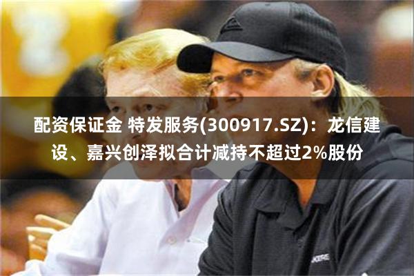 配资保证金 特发服务(300917.SZ)：龙信建设、嘉兴创泽拟合计减持不超过2%股份