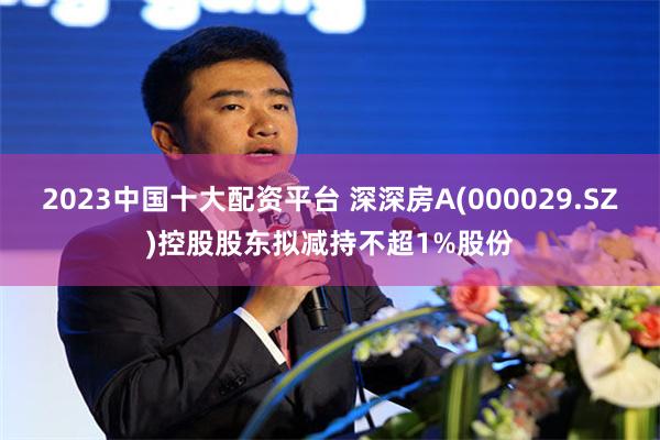 2023中国十大配资平台 深深房A(000029.SZ)控股股东拟减持不超1%股份