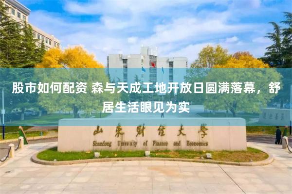 股市如何配资 森与天成工地开放日圆满落幕，舒居生活眼见为实