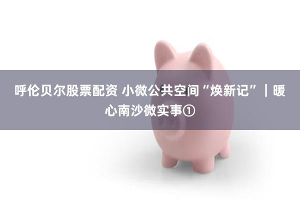 呼伦贝尔股票配资 小微公共空间“焕新记”｜暖心南沙微实事①