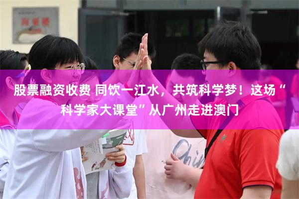 股票融资收费 同饮一江水，共筑科学梦！这场“科学家大课堂”从广州走进澳门
