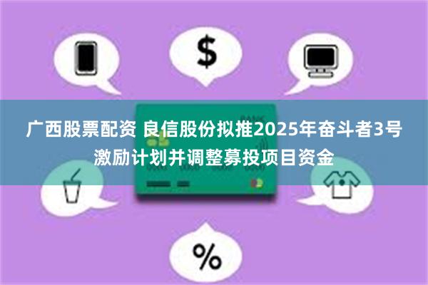 广西股票配资 良信股份拟推2025年奋斗者3号激励计划并调整募投项目资金