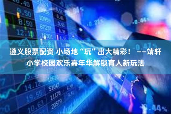 遵义股票配资 小场地“玩”出大精彩！ ——靖轩小学校园欢乐嘉年华解锁育人新玩法