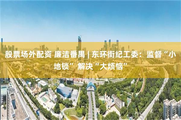 股票场外配资 廉洁番禺 | 东环街纪工委：监督“小地锁” 解决“大烦恼”